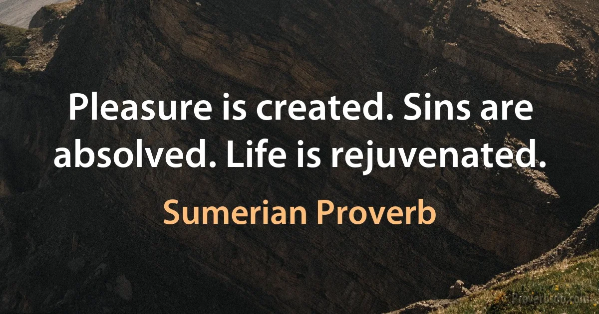 Pleasure is created. Sins are absolved. Life is rejuvenated. (Sumerian Proverb)