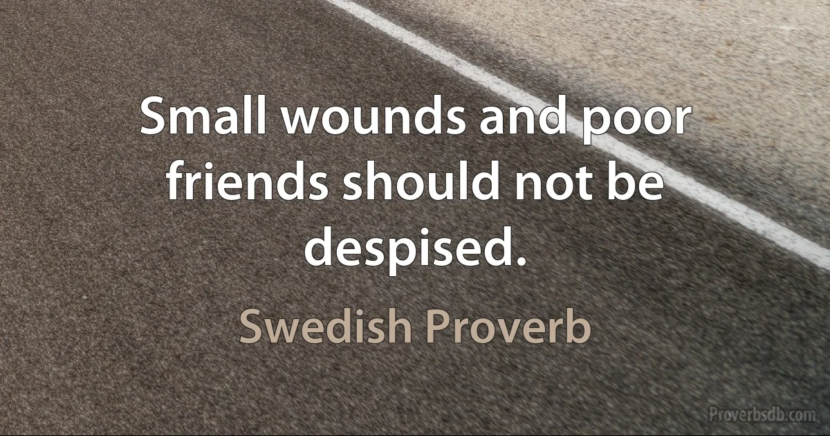 Small wounds and poor friends should not be despised. (Swedish Proverb)