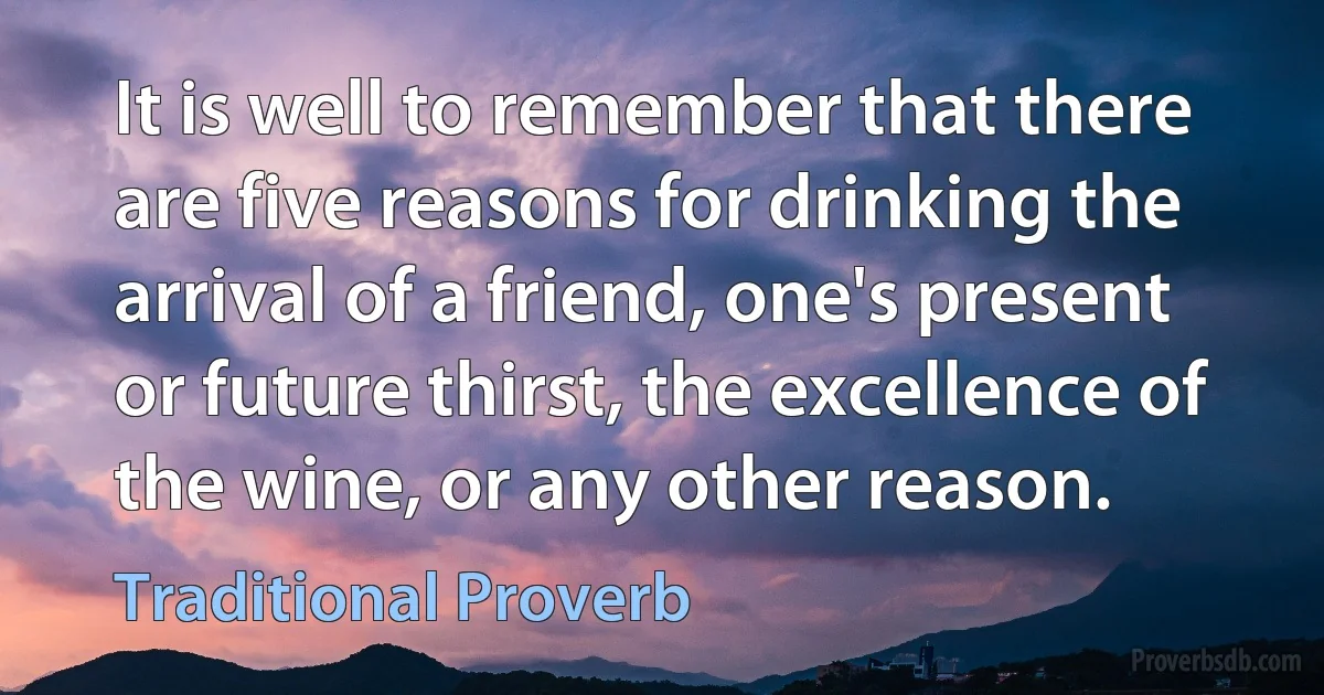 It is well to remember that there are five reasons for drinking the arrival of a friend, one's present or future thirst, the excellence of the wine, or any other reason. (Traditional Proverb)