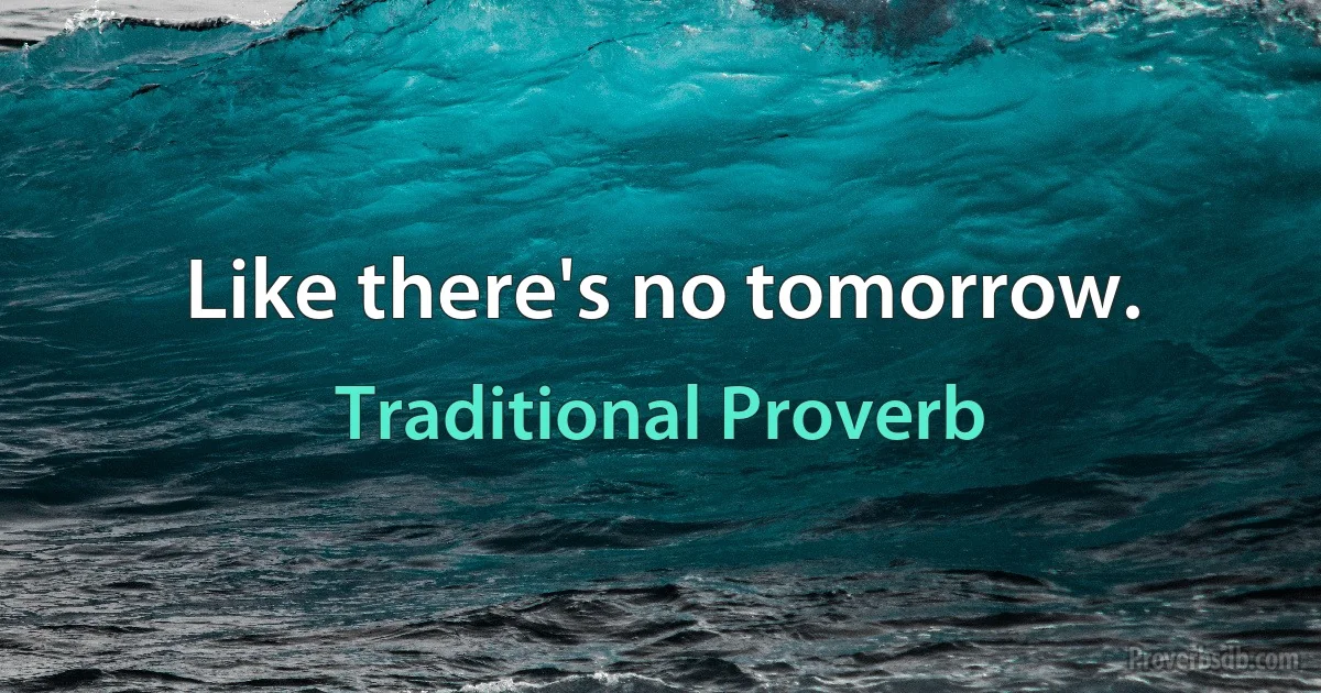 Like there's no tomorrow. (Traditional Proverb)