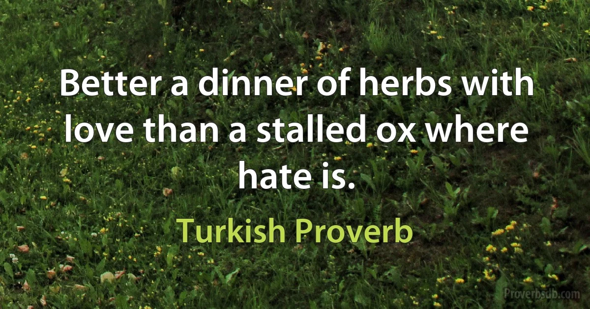 Better a dinner of herbs with love than a stalled ox where hate is. (Turkish Proverb)