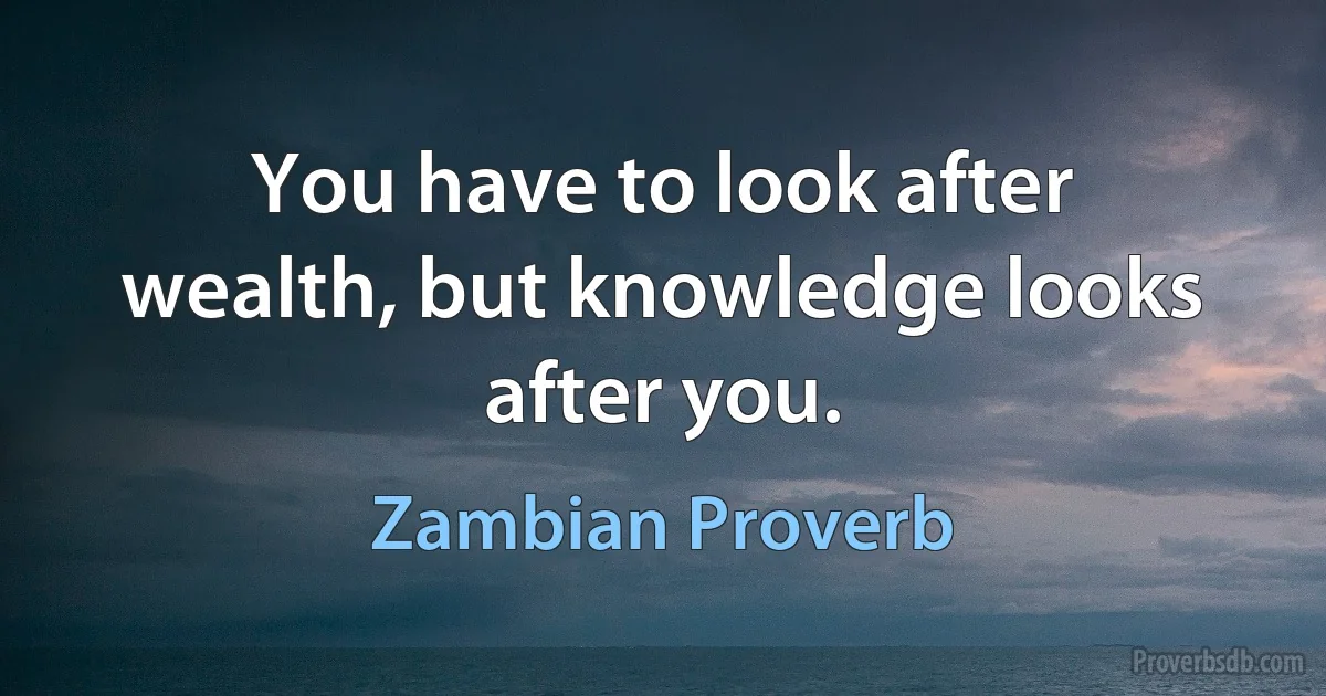 You have to look after wealth, but knowledge looks after you. (Zambian Proverb)