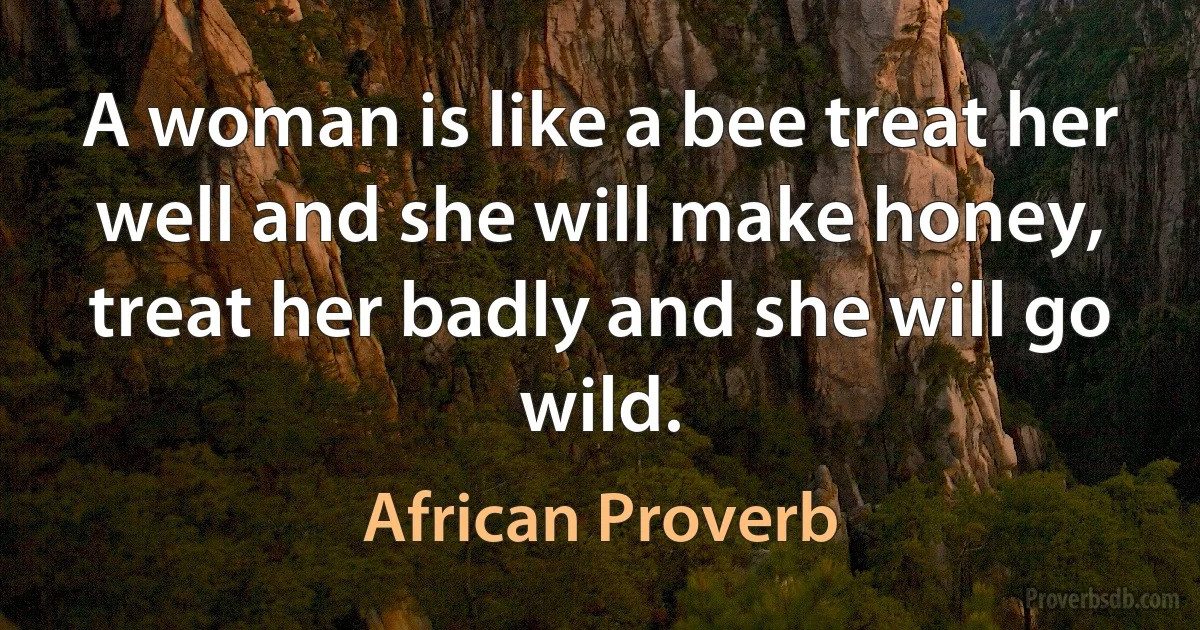 A woman is like a bee treat her well and she will make honey, treat her badly and she will go wild. (African Proverb)