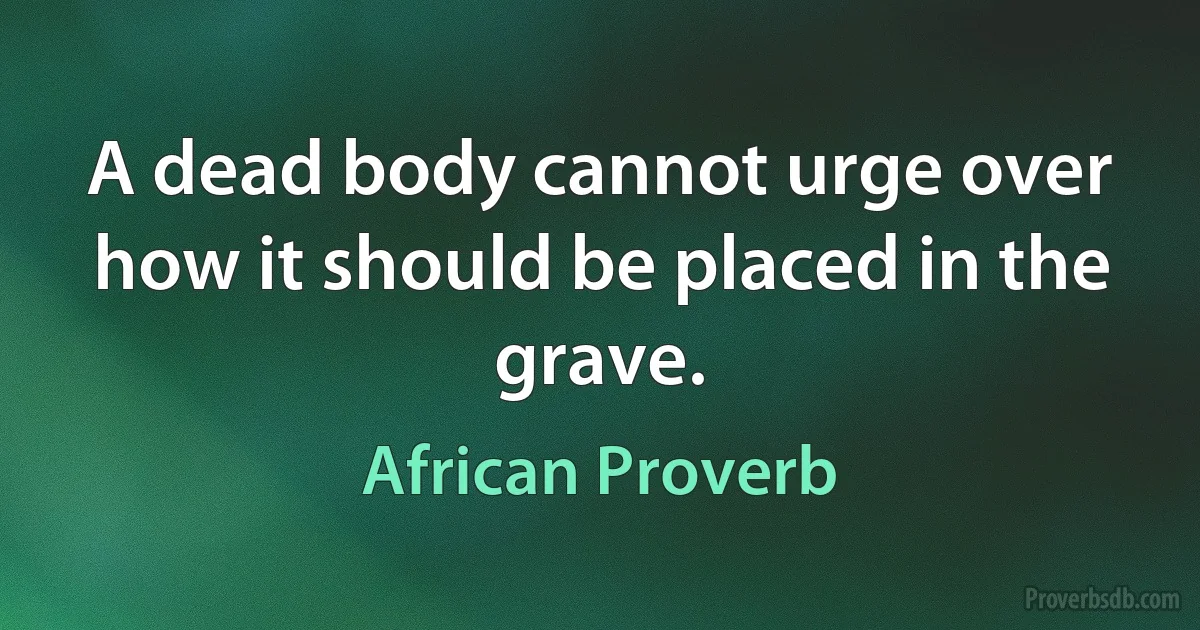 A dead body cannot urge over how it should be placed in the grave. (African Proverb)