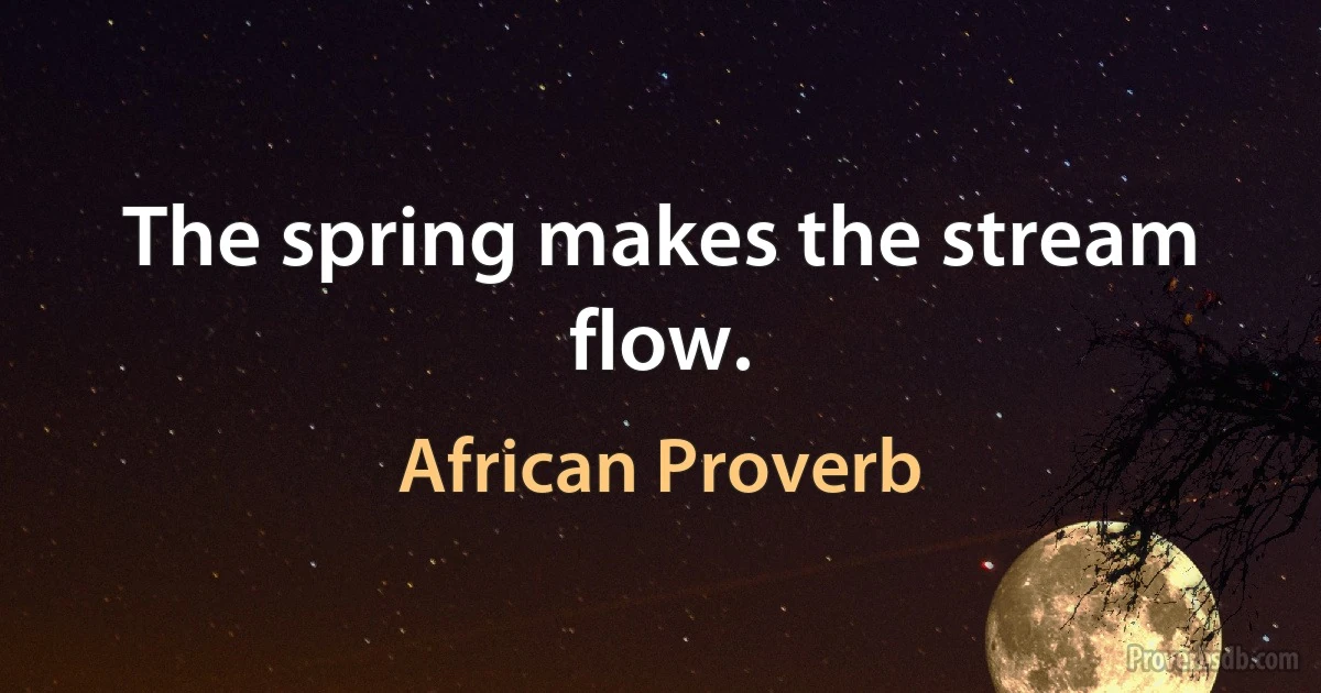 The spring makes the stream flow. (African Proverb)