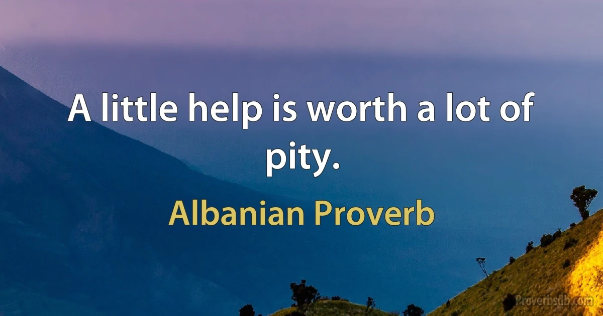 A little help is worth a lot of pity. (Albanian Proverb)