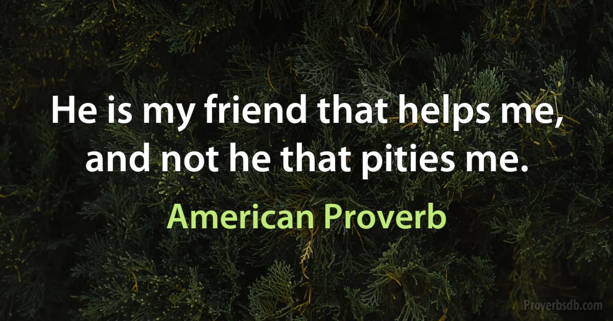 He is my friend that helps me, and not he that pities me. (American Proverb)