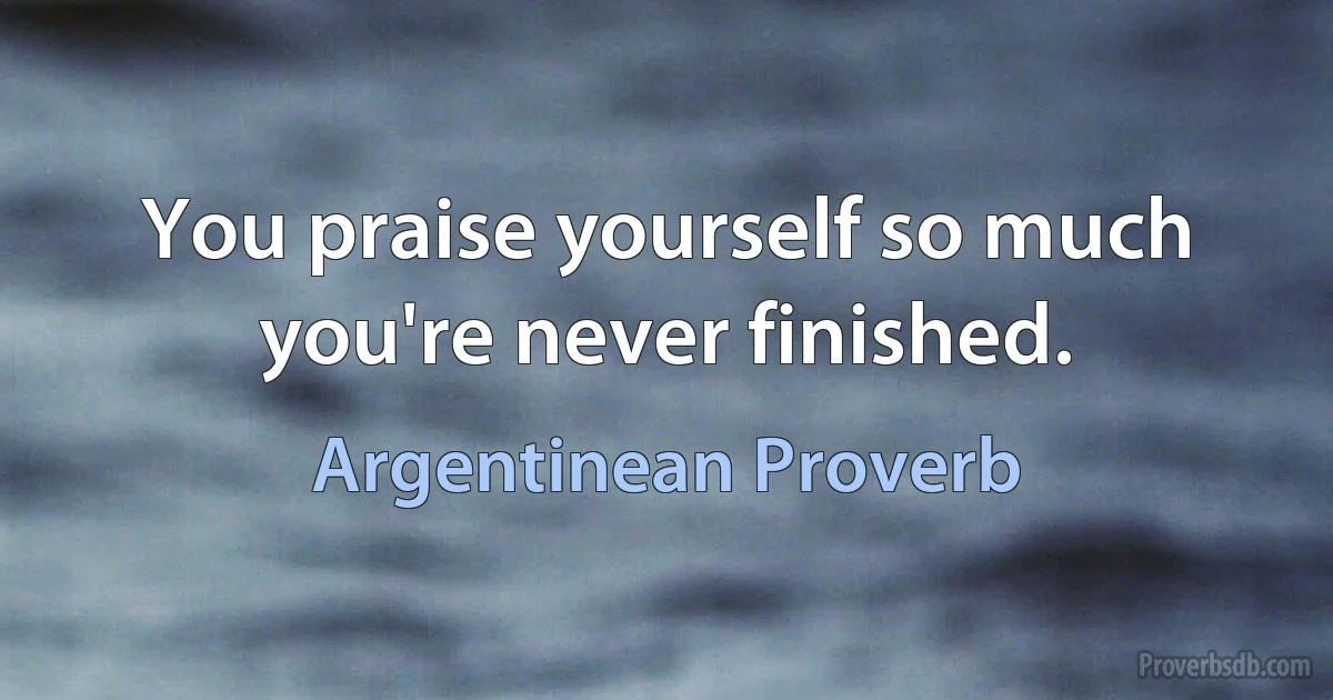 You praise yourself so much you're never finished. (Argentinean Proverb)