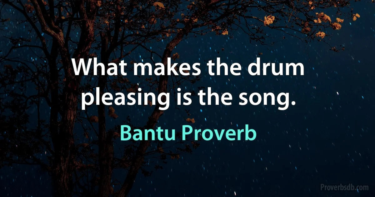 What makes the drum pleasing is the song. (Bantu Proverb)