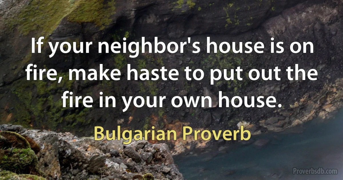 If your neighbor's house is on fire, make haste to put out the fire in your own house. (Bulgarian Proverb)