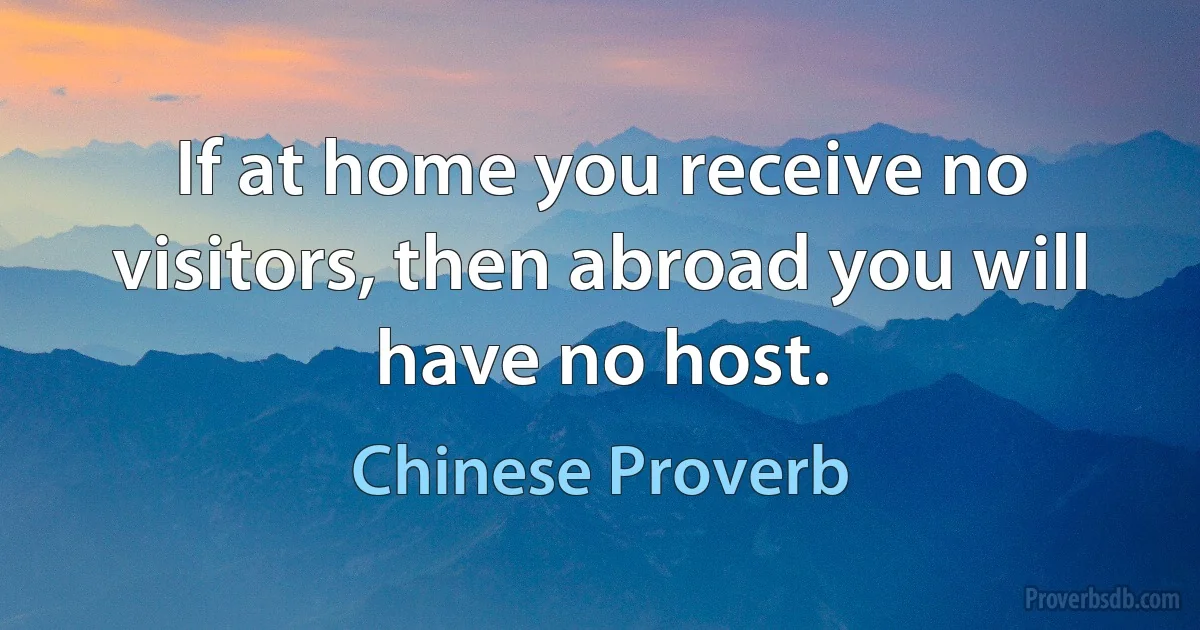 If at home you receive no visitors, then abroad you will have no host. (Chinese Proverb)