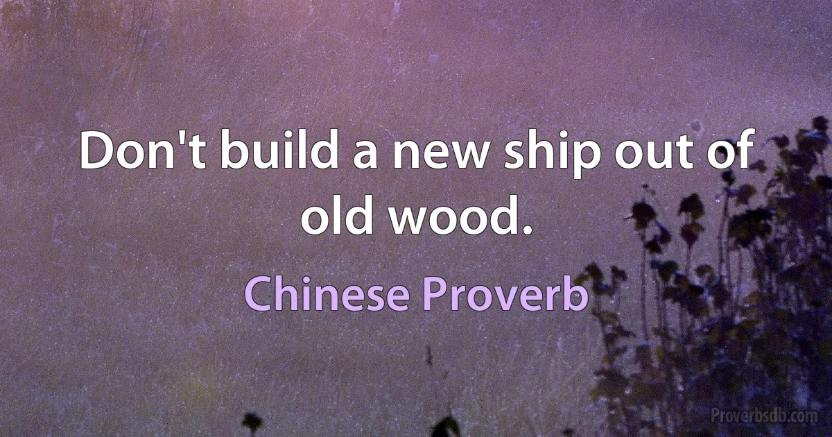 Don't build a new ship out of old wood. (Chinese Proverb)