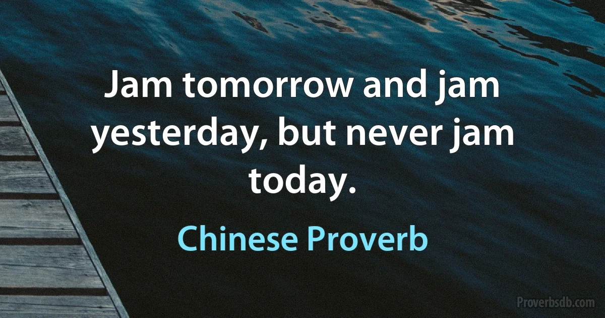 Jam tomorrow and jam yesterday, but never jam today. (Chinese Proverb)