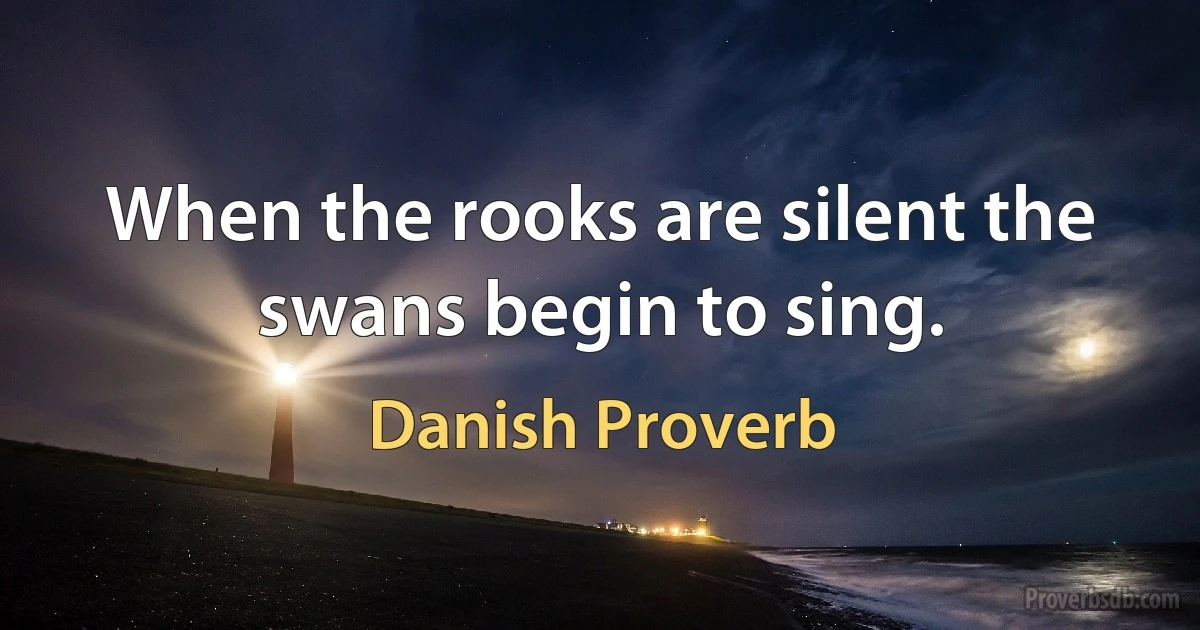 When the rooks are silent the swans begin to sing. (Danish Proverb)