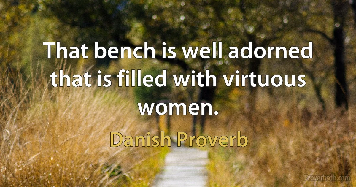 That bench is well adorned that is filled with virtuous women. (Danish Proverb)