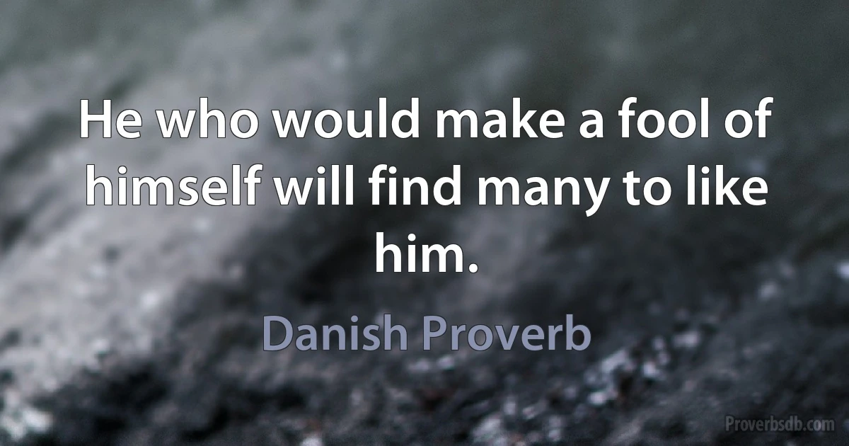 He who would make a fool of himself will find many to like him. (Danish Proverb)