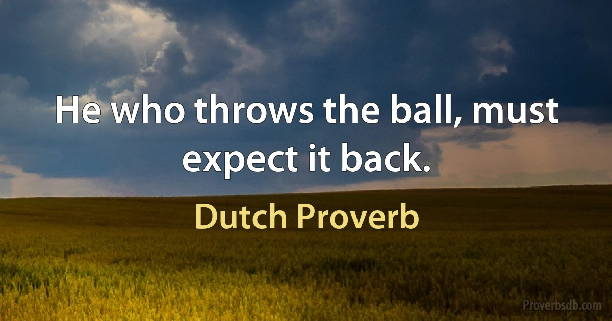 He who throws the ball, must expect it back. (Dutch Proverb)