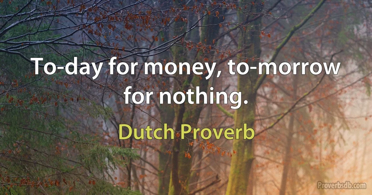 To-day for money, to-morrow for nothing. (Dutch Proverb)