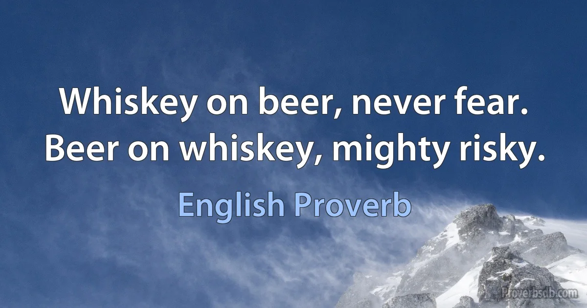 Whiskey on beer, never fear. Beer on whiskey, mighty risky. (English Proverb)