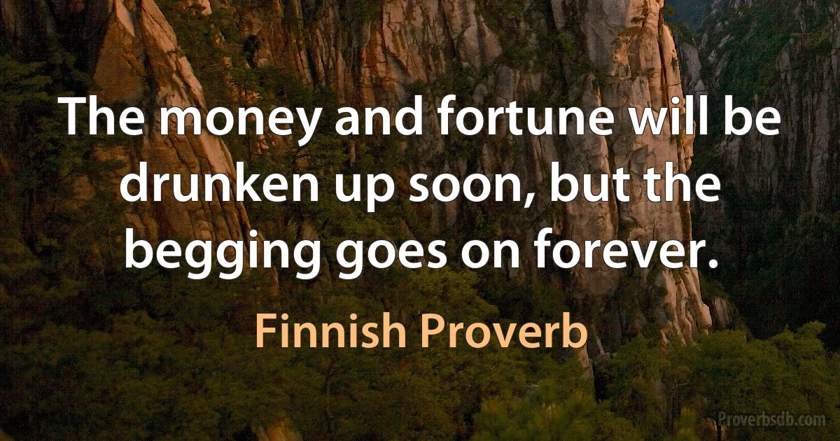 The money and fortune will be drunken up soon, but the begging goes on forever. (Finnish Proverb)