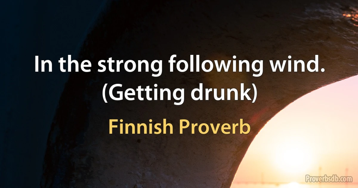 In the strong following wind. (Getting drunk) (Finnish Proverb)