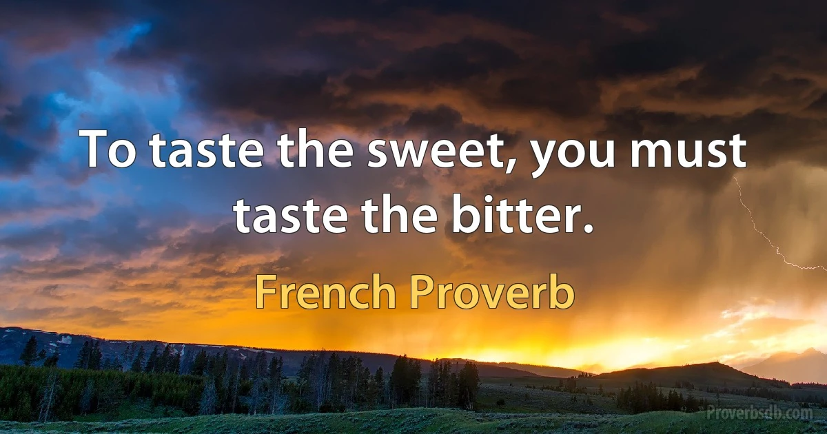 To taste the sweet, you must taste the bitter. (French Proverb)