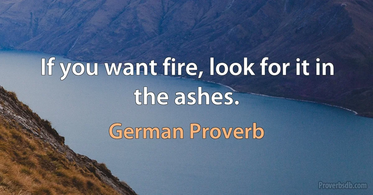 If you want fire, look for it in the ashes. (German Proverb)