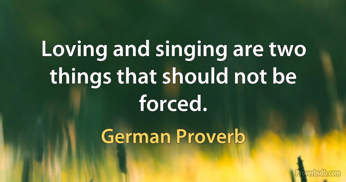 Loving and singing are two things that should not be forced. (German Proverb)