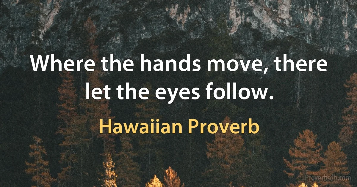 Where the hands move, there let the eyes follow. (Hawaiian Proverb)