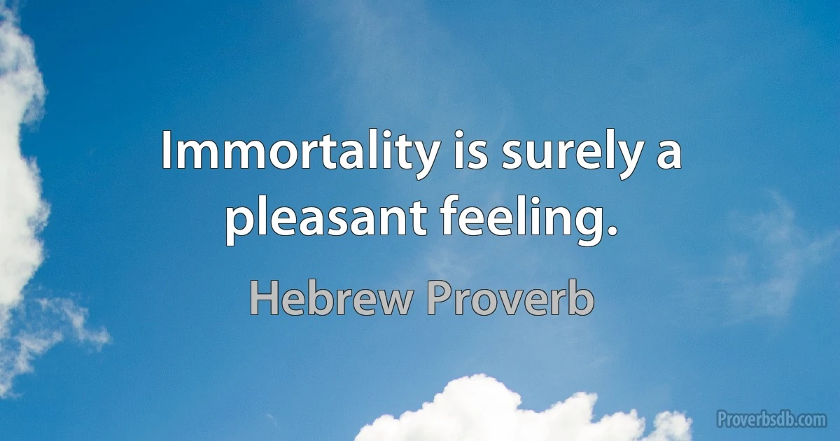 Immortality is surely a pleasant feeling. (Hebrew Proverb)