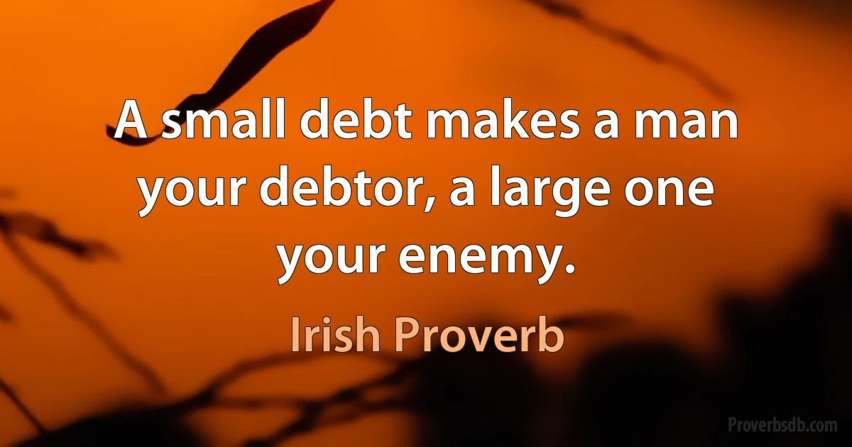 A small debt makes a man your debtor, a large one your enemy. (Irish Proverb)