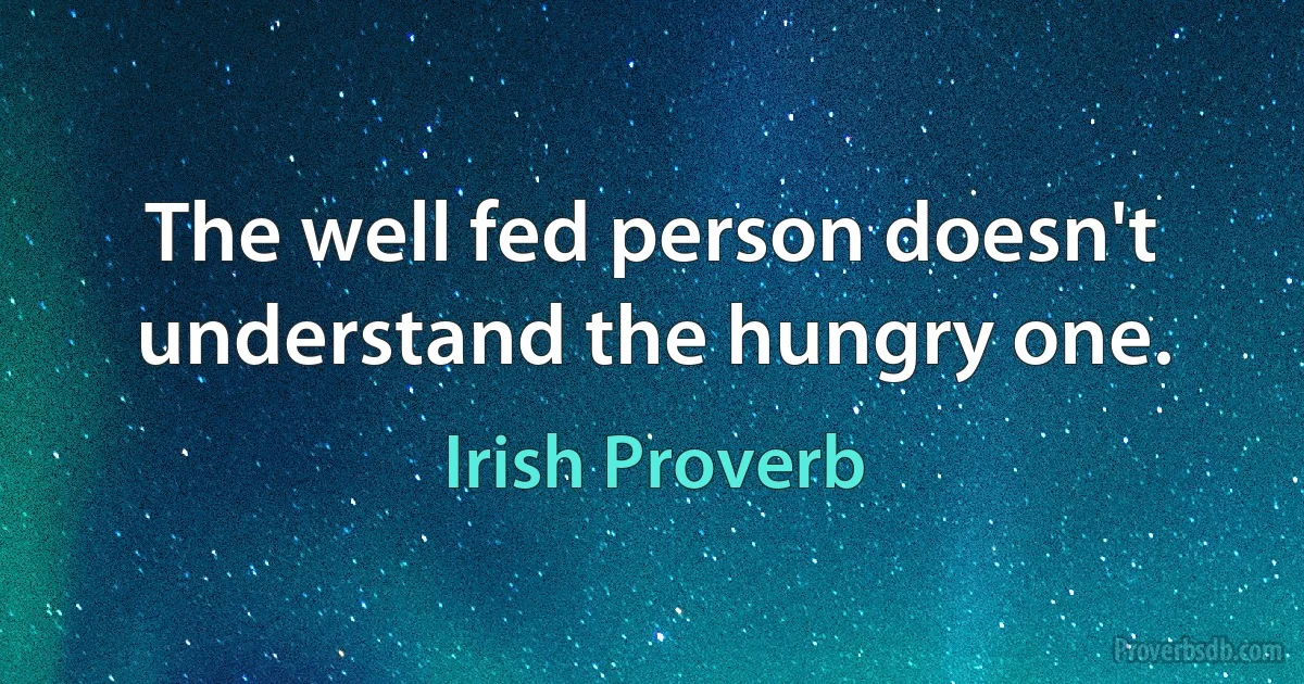 The well fed person doesn't understand the hungry one. (Irish Proverb)