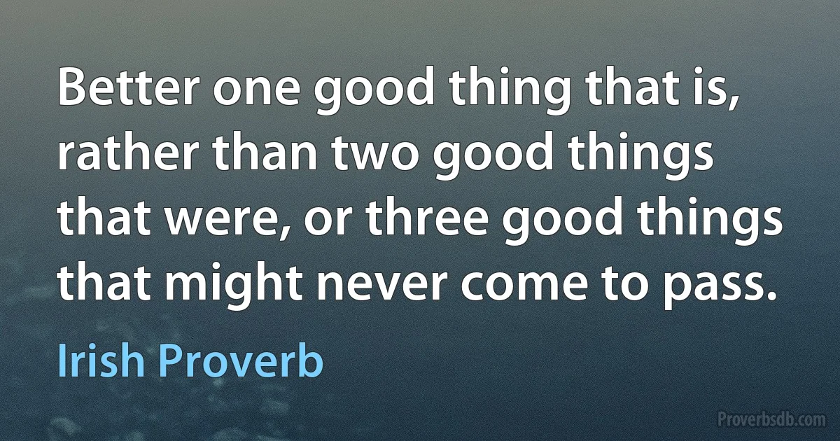 Better one good thing that is, rather than two good things that were, or three good things that might never come to pass. (Irish Proverb)