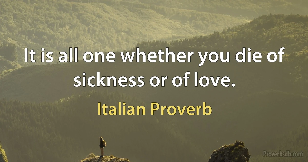 It is all one whether you die of sickness or of love. (Italian Proverb)