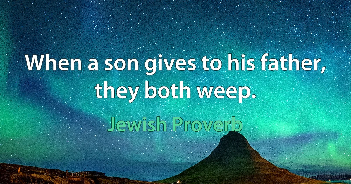 When a son gives to his father, they both weep. (Jewish Proverb)