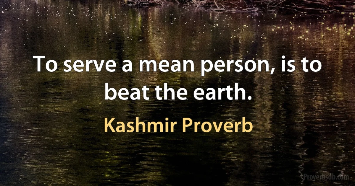 To serve a mean person, is to beat the earth. (Kashmir Proverb)