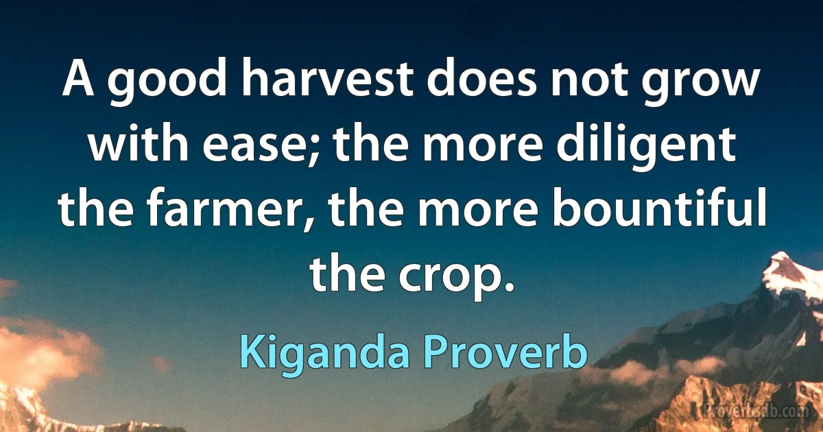 A good harvest does not grow with ease; the more diligent the farmer, the more bountiful the crop. (Kiganda Proverb)