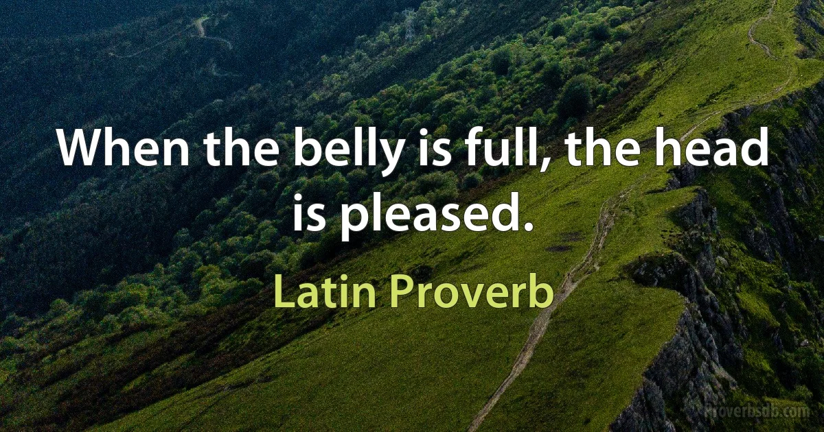 When the belly is full, the head is pleased. (Latin Proverb)