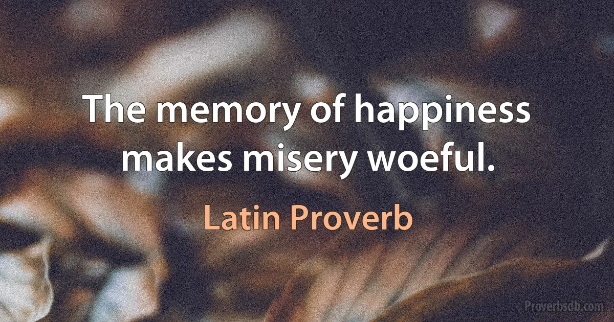 The memory of happiness makes misery woeful. (Latin Proverb)