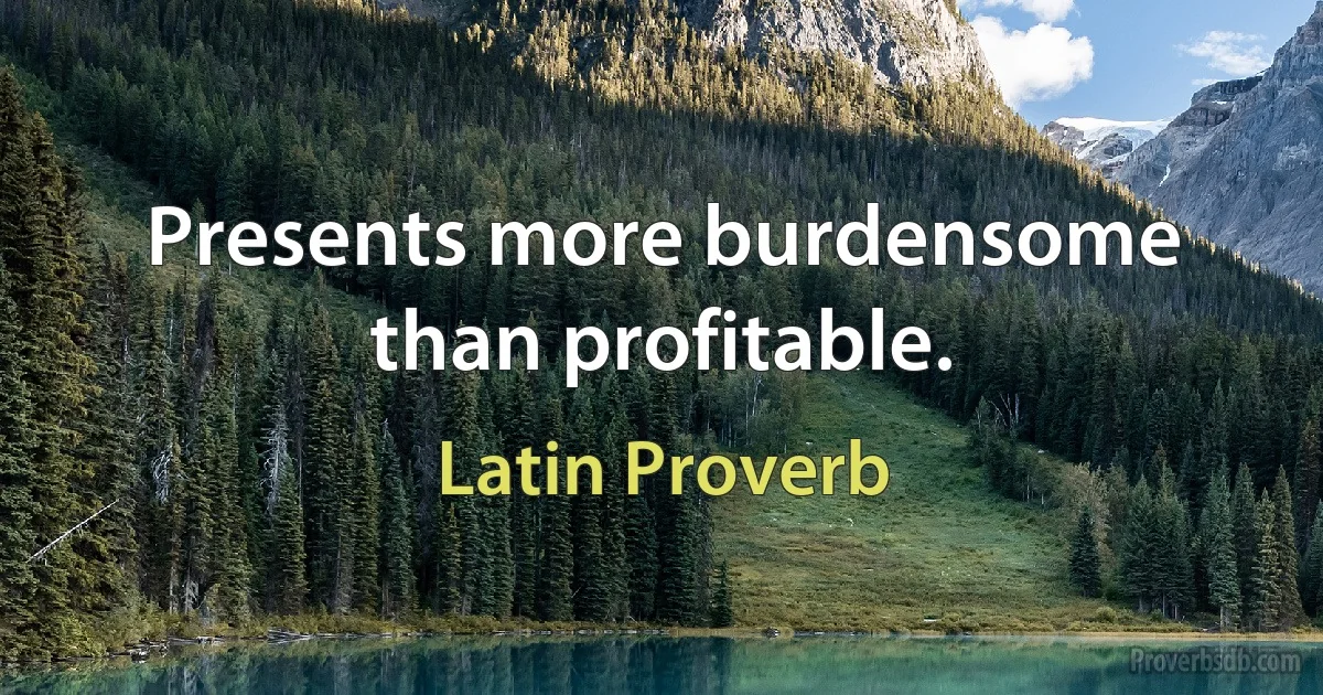 Presents more burdensome than profitable. (Latin Proverb)