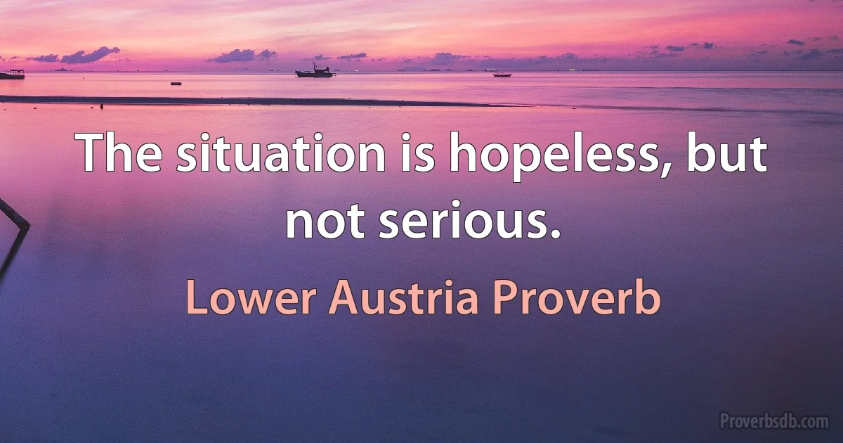 The situation is hopeless, but not serious. (Lower Austria Proverb)