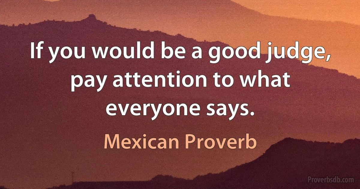 If you would be a good judge, pay attention to what everyone says. (Mexican Proverb)