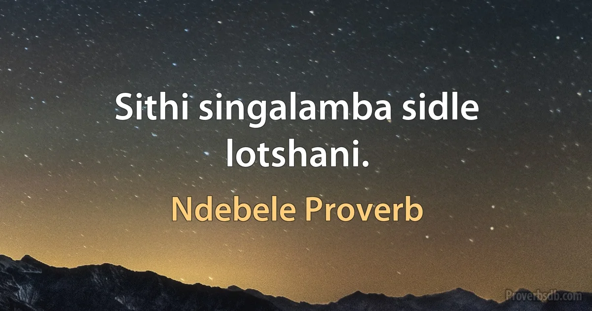 Sithi singalamba sidle lotshani. (Ndebele Proverb)