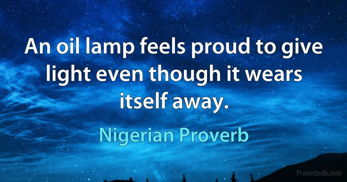 An oil lamp feels proud to give light even though it wears itself away. (Nigerian Proverb)