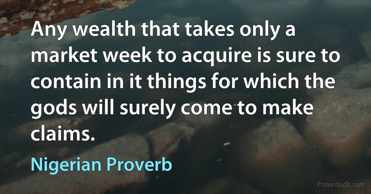 Any wealth that takes only a market week to acquire is sure to contain in it things for which the gods will surely come to make claims. (Nigerian Proverb)