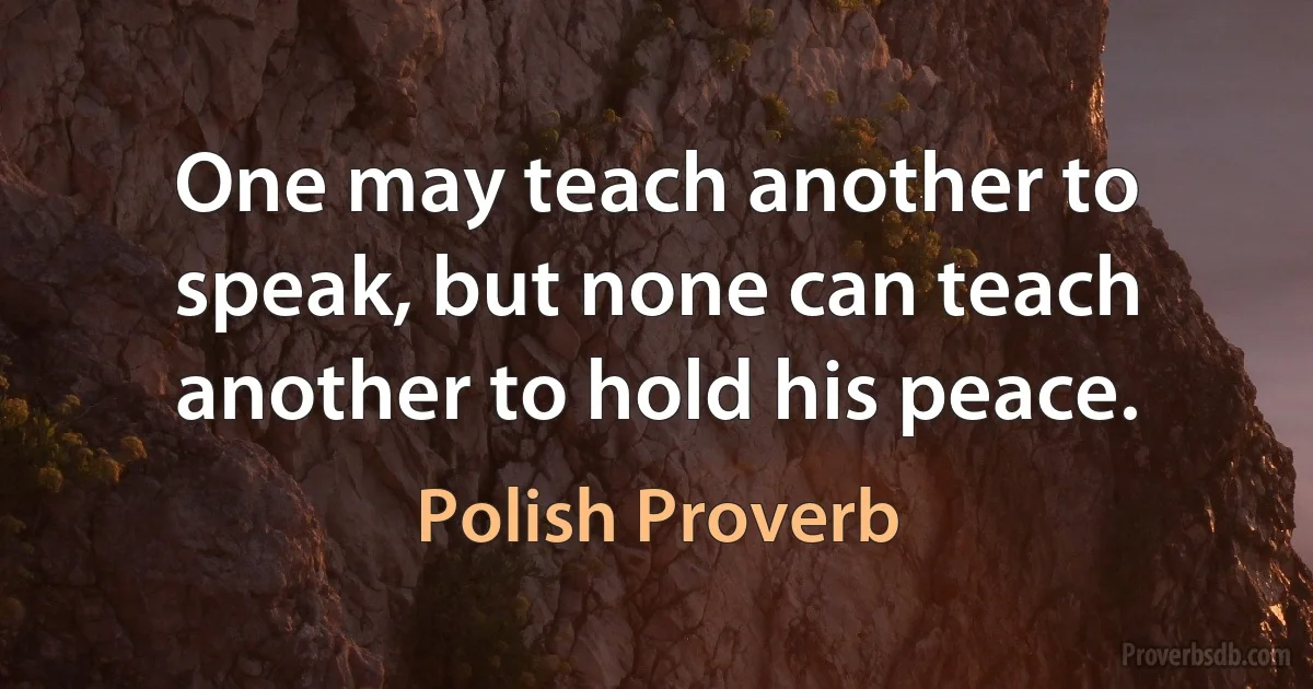 One may teach another to speak, but none can teach another to hold his peace. (Polish Proverb)