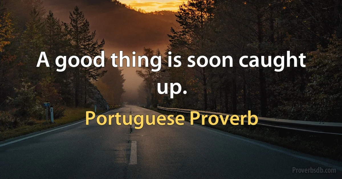 A good thing is soon caught up. (Portuguese Proverb)