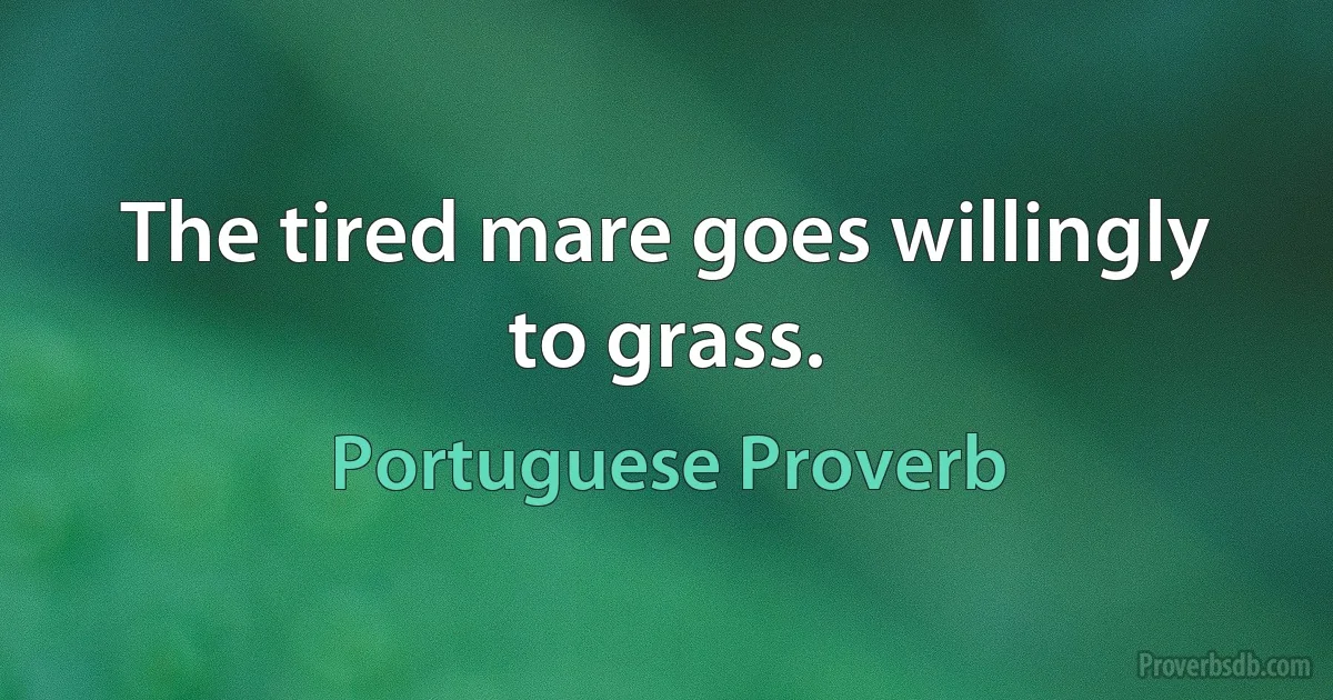 The tired mare goes willingly to grass. (Portuguese Proverb)