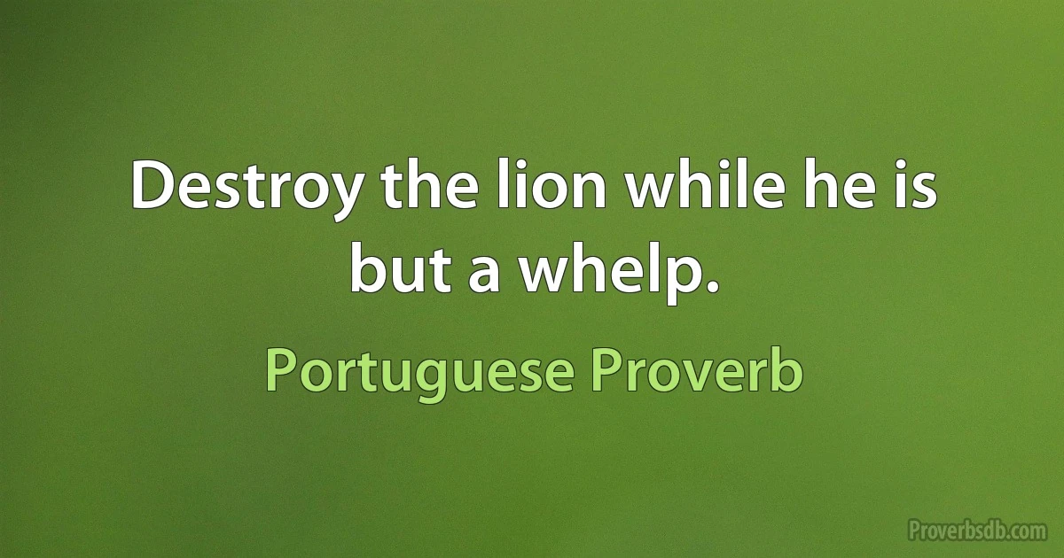 Destroy the lion while he is but a whelp. (Portuguese Proverb)