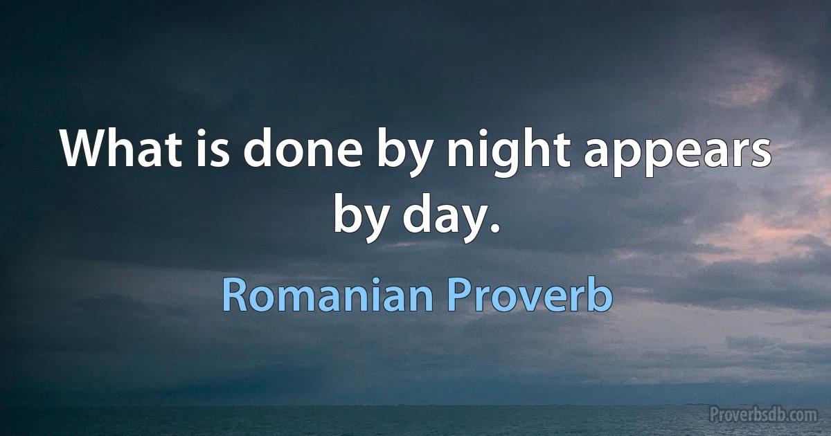 What is done by night appears by day. (Romanian Proverb)